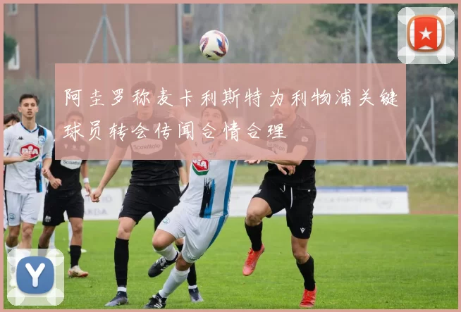 阿圭罗称麦卡利斯特为利物浦关键球员转会传闻合情合理