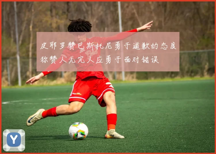 皮耶罗赞巴斯托尼勇于道歉的态度称赞人无完人应勇于面对错误